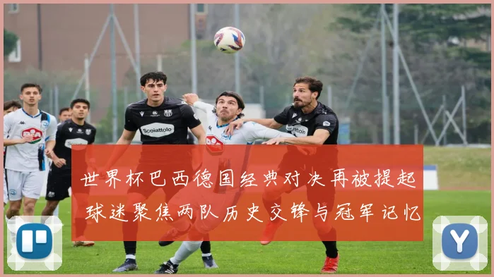 世界杯巴西德国经典对决再被提起 球迷聚焦两队历史交锋与冠军记忆