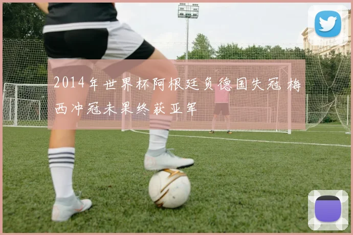 2014年世界杯阿根廷负德国失冠 梅西冲冠未果终获亚军
