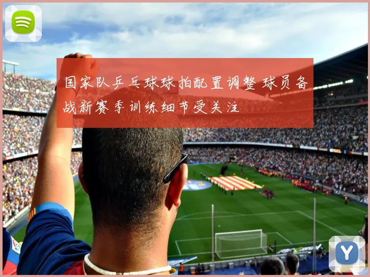 国家队乒乓球球拍配置调整 球员备战新赛季训练细节受关注