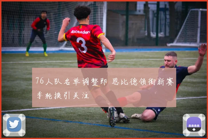 76人队名单调整即 恩比德领衔新赛季轮换引关注