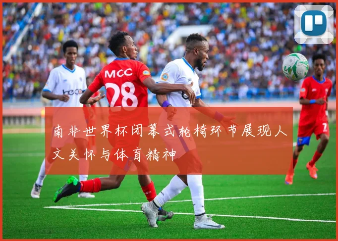 南非世界杯闭幕式轮椅环节展现人文关怀与体育精神