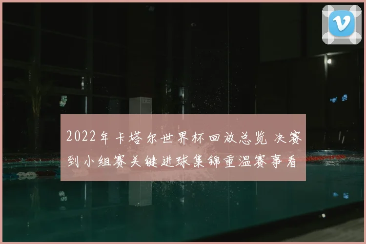 2022年卡塔尔世界杯回放总览 决赛到小组赛关键进球集锦重温赛事看点