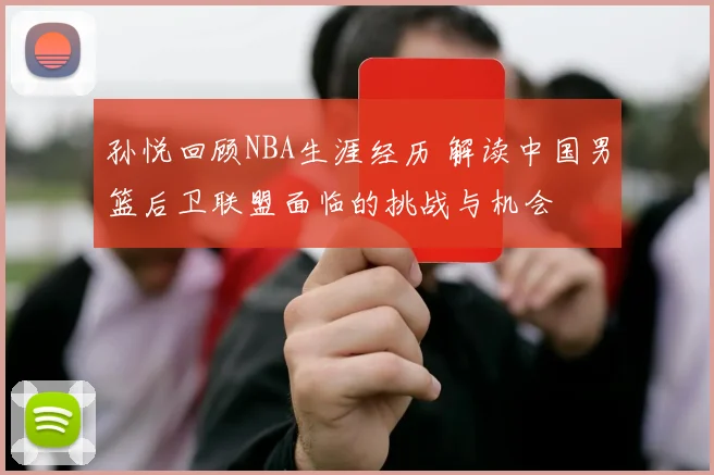 孙悦回顾NBA生涯经历 解读中国男篮后卫联盟面临的挑战与机会