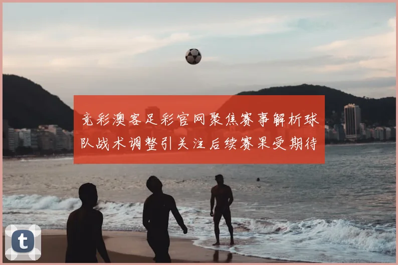 竞彩澳客足彩官网聚焦赛事解析球队战术调整引关注后续赛果受期待