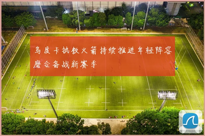 乌度卡执教火箭持续推进年轻阵容磨合备战新赛季