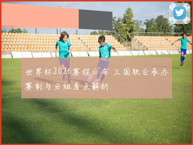 世界杯2026赛程公布 三国联合承办赛制与分组看点解析