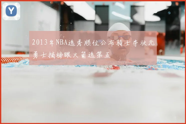 2013年NBA选秀顺位公布骑士夺状元勇士摘榜眼火箭选第五