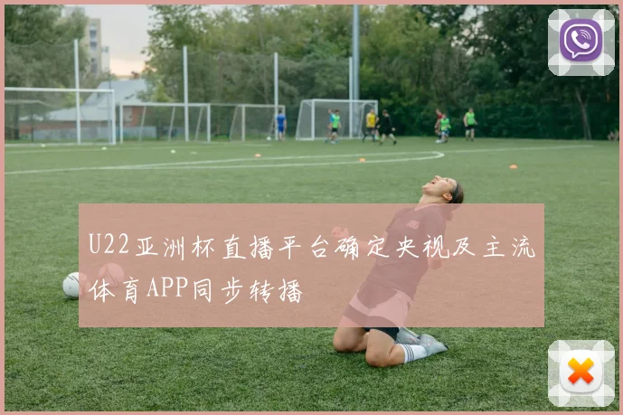 U22亚洲杯直播平台确定央视及主流体育APP同步转播