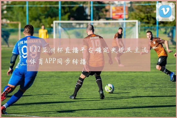 U22亚洲杯直播平台确定央视及主流体育APP同步转播