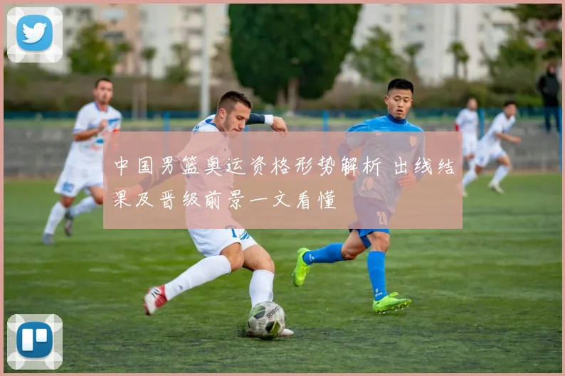 中国男篮奥运资格形势解析 出线结果及晋级前景一文看懂