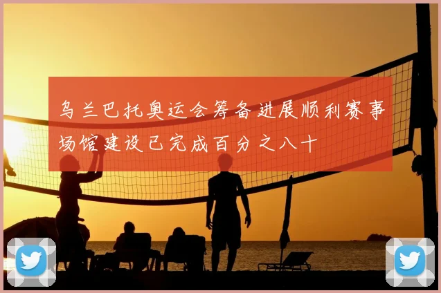 乌兰巴托奥运会筹备进展顺利赛事场馆建设已完成百分之八十