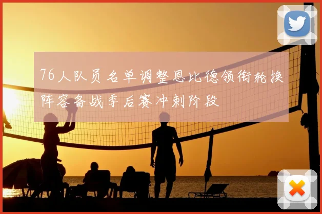 76人队员名单调整恩比德领衔轮换阵容备战季后赛冲刺阶段