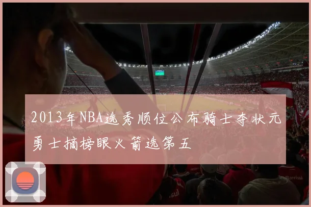 2013年NBA选秀顺位公布骑士夺状元勇士摘榜眼火箭选第五