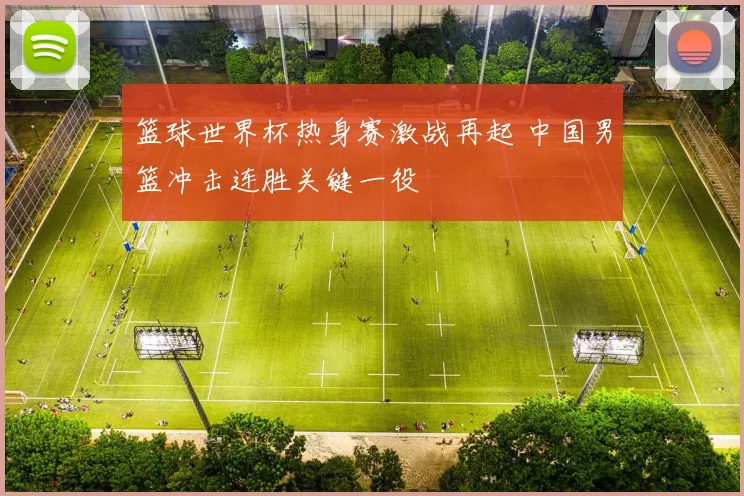 篮球世界杯热身赛激战再起 中国男篮冲击连胜关键一役