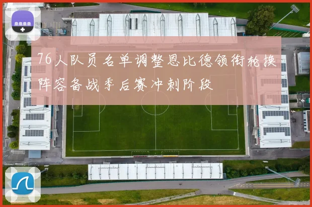 76人队员名单调整恩比德领衔轮换阵容备战季后赛冲刺阶段