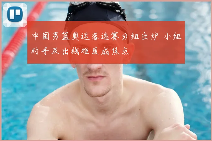 中国男篮奥运落选赛分组出炉 小组对手及出线难度成焦点