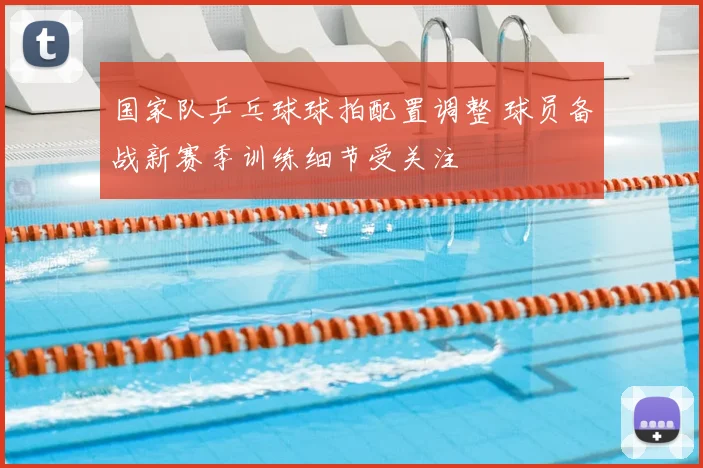 国家队乒乓球球拍配置调整 球员备战新赛季训练细节受关注