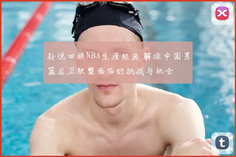 孙悦回顾NBA生涯经历 解读中国男篮后卫联盟面临的挑战与机会