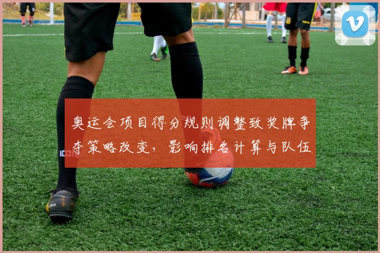 奥运会项目得分规则调整致奖牌争夺策略改变,影响排名计算与队伍选拔方式