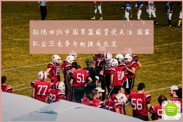 孙悦回归中国男篮前景受关注 国家队后卫竞争与轮换或生变