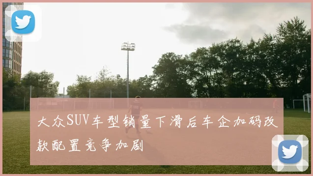 大众SUV车型销量下滑后车企加码改款配置竞争加剧