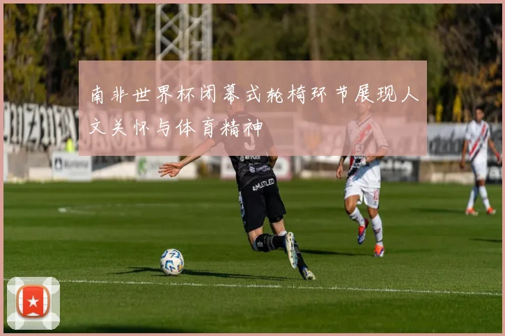 南非世界杯闭幕式轮椅环节展现人文关怀与体育精神