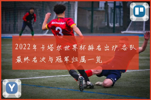 2022年卡塔尔世界杯排名出炉 各队最终名次与冠军归属一览