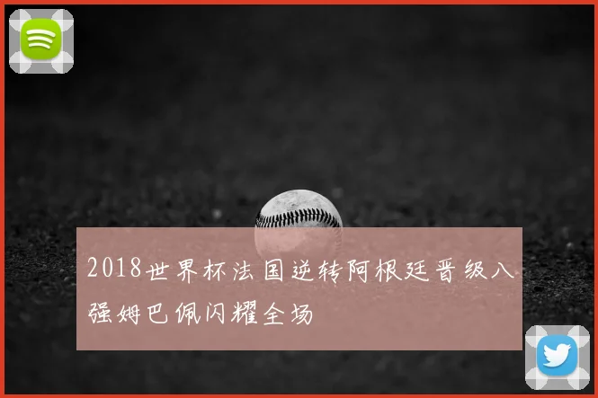 2018世界杯法国逆转阿根廷晋级八强姆巴佩闪耀全场