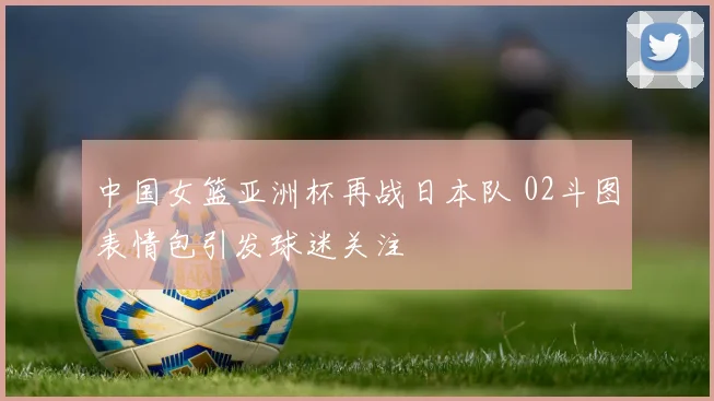 中国女篮亚洲杯再战日本队 02斗图表情包引发球迷关注