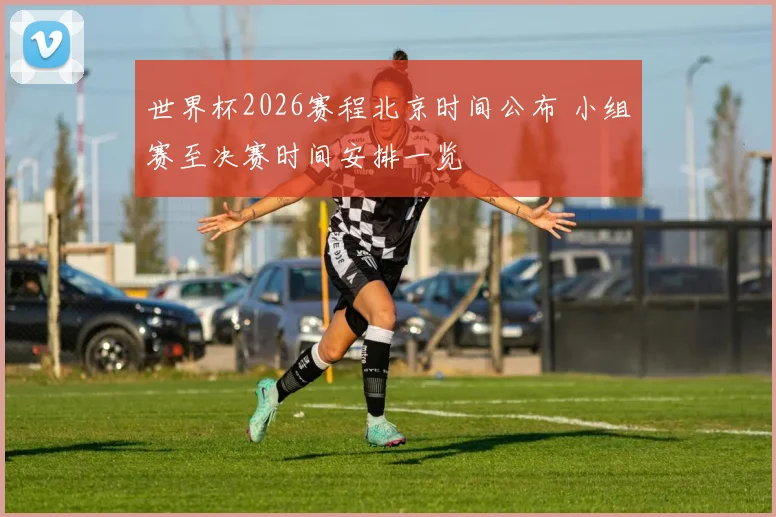 世界杯2026赛程北京时间公布 小组赛至决赛时间安排一览