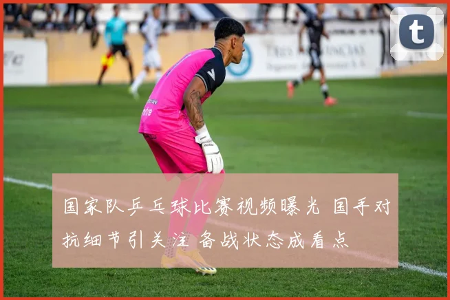 国家队乒乓球比赛视频曝光 国手对抗细节引关注 备战状态成看点