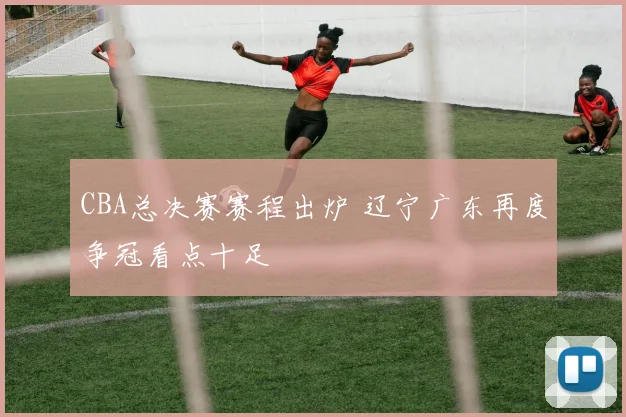 CBA总决赛赛程出炉 辽宁广东再度争冠看点十足