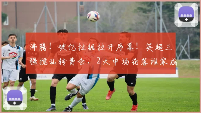 沸腾!破亿拉锯拉开序幕!英超三强搅乱转费会,2大中场花落谁家成悬念_曼城_球员_谈判