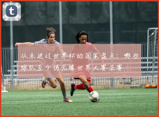 从未进过世界杯的国家盘点：哪些球队至今仍无缘世界大赛正赛