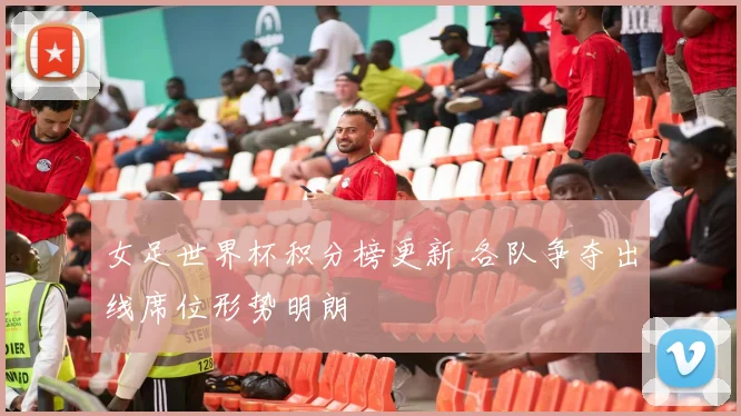 女足世界杯积分榜更新 各队争夺出线席位形势明朗