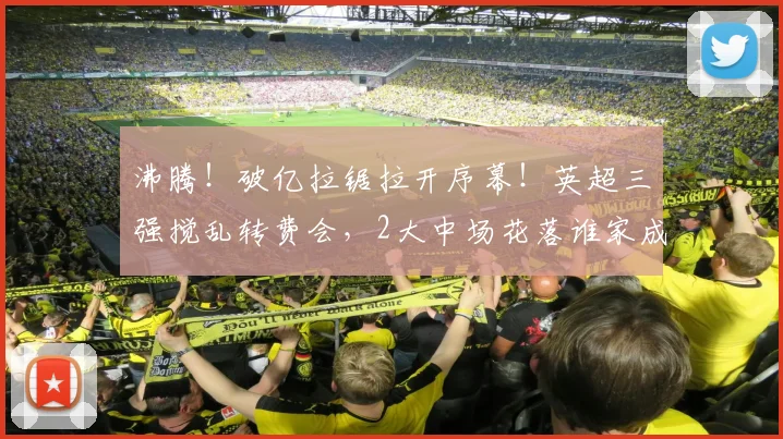沸腾!破亿拉锯拉开序幕!英超三强搅乱转费会,2大中场花落谁家成悬念_曼城_球员_谈判