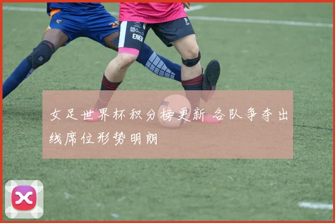 女足世界杯积分榜更新 各队争夺出线席位形势明朗